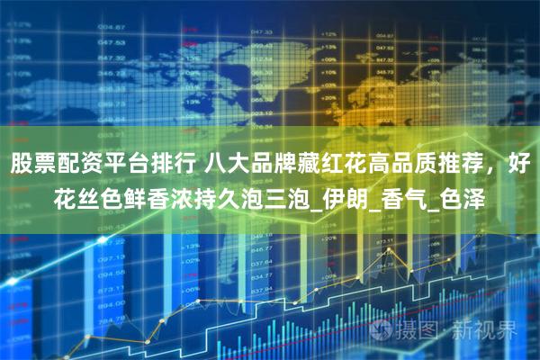 股票配资平台排行 八大品牌藏红花高品质推荐，好花丝色鲜香浓持久泡三泡_伊朗_香气_色泽