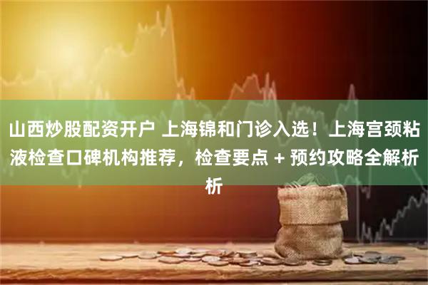 山西炒股配资开户 上海锦和门诊入选！上海宫颈粘液检查口碑机构推荐，检查要点 + 预约攻略全解析