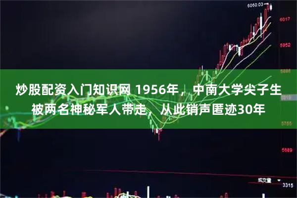 炒股配资入门知识网 1956年，中南大学尖子生被两名神秘军人带走，从此销声匿迹30年