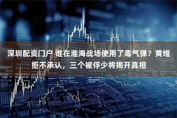 深圳配资门户 谁在淮海战场使用了毒气弹？黄维拒不承认，三个被俘少将揭开真相