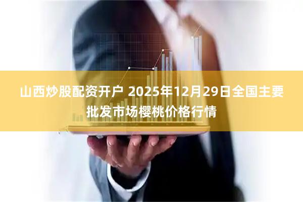 山西炒股配资开户 2025年12月29日全国主要批发市场樱桃价格行情